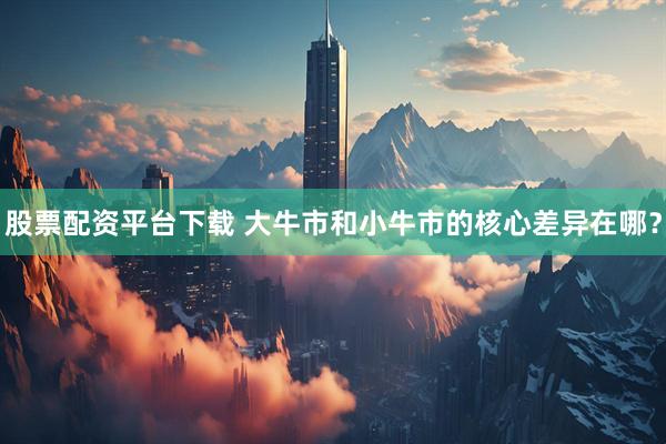 股票配资平台下载 大牛市和小牛市的核心差异在哪？